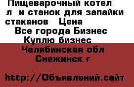 Пищеварочный котел 25 л. и станок для запайки стаканов › Цена ­ 250 000 - Все города Бизнес » Куплю бизнес   . Челябинская обл.,Снежинск г.
